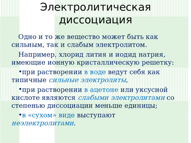 Электролитическая диссоциация Одно и то же вещество может быть как сильным, так и слабым электролитом. Например, хлорид лития и иодид натрия, имеющие ионную кристаллическую решетку: при растворении в воде ведут себя как типичные сильные электролиты , при растворении в ацетоне или уксусной кислоте являются слабыми электролитами со степенью диссоциации меньше единицы; в «сухом» виде выступают неэлектролитами . 