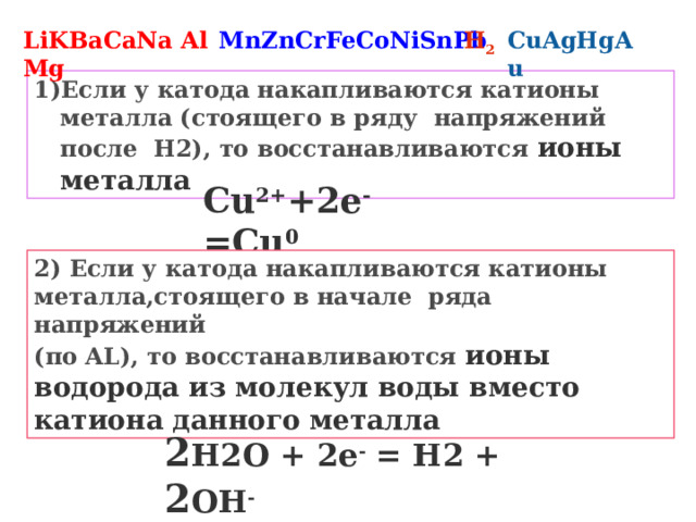 LiKBaCaNaMg MnZnCrFeCoNiSnPb H 2 CuAgHgAu Al Если у катода накапливаются катионы металла (стоящего в ряду напряжений после H2), то восстанавливаются ионы металла Cu 2+ +2e - =Cu 0 2) Если у катода накапливаются катионы металла,стоящего в начале ряда напряжений (по AL), то восстанавливаются ионы водорода из молекул воды вместо катиона данного металла 2 H2O + 2e - = H2 + 2 OH - 