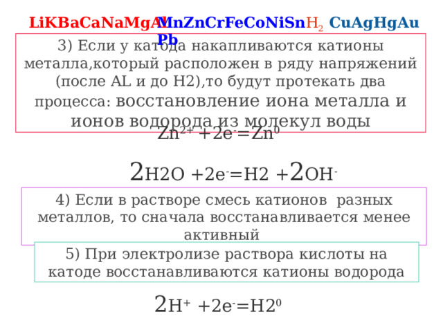 LiKBaCaNaMgAl MnZnCrFeCoNiSnPb H 2 CuAgHgAu 3) Если у катода накапливаются катионы металла,который расположен в ряду напряжений (после AL и до H2),то будут протекать два процесса: восстановление иона металла и ионов водорода из молекул воды Zn 2+ +2e - =Zn 0 2 H2O +2e - =H2 + 2 OH - 4) Если в растворе смесь катионов разных металлов, то сначала восстанавливается менее активный 5) При электролизе раствора кислоты на катоде восстанавливаются катионы водорода 2 H + +2e - =H2 0 