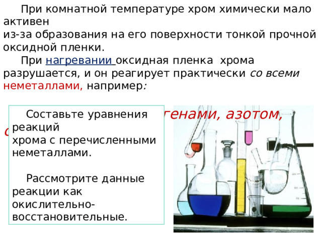  При комнатной температуре хром химически мало активен из-за образования на его поверхности тонкой прочной оксидной пленки.  При нагревании  оксидная пленка хрома разрушается, и он реагирует практически со всеми неметаллами,  например :   кислородом, галогенами, азотом, серой.  Составьте уравнения реакций хрома с перечисленными неметаллами.  Рассмотрите данные реакции как окислительно-восстановительные. 