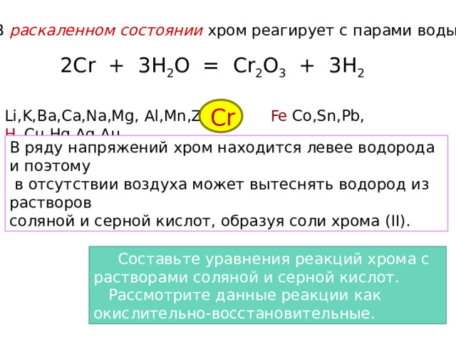 В раскаленном  состоянии  хром реагирует с парами воды: 2Cr + 3H 2 O = Cr 2 O 3 + 3H 2 Cr Li,K,Ba,Ca,Na,Mg, Al,Mn,Zn, Fe Co,Sn,Pb, H 2 , Cu,Hg,Ag,Au В ряду напряжений хром находится левее водорода и поэтому  в отсутствии воздуха может вытеснять водород из растворов соляной и серной кислот, образуя соли хрома (II).  Составьте уравнения реакций хрома c растворами соляной и серной кислот.  Рассмотрите данные реакции как окислительно-восстановительные. 