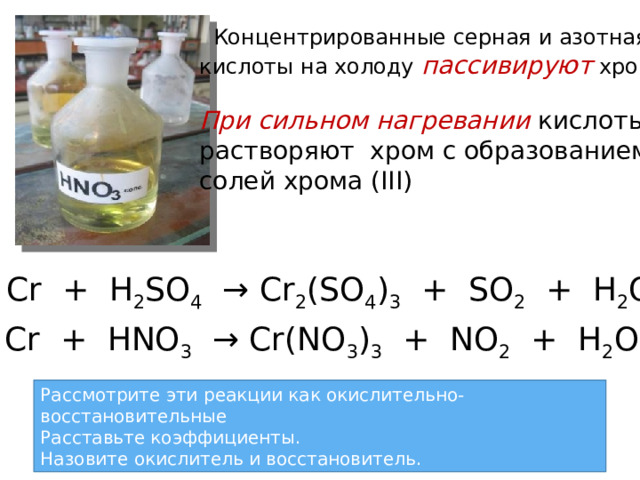  Концентрированные серная и азотная кислоты на холоду пассивируют  хром  При сильном нагревании кислоты pастворяют хром с образованием cолей хрома (III)  Cr + H 2 SO 4 → Cr 2 (SO 4 ) 3 + SO 2 + H 2 O Cr + HNO 3 → Cr(NO 3 ) 3 + NO 2 + H 2 O Рассмотрите эти реакции как окислительно-восстановительные Расставьте коэффициенты. Назовите окислитель и восстановитель. 