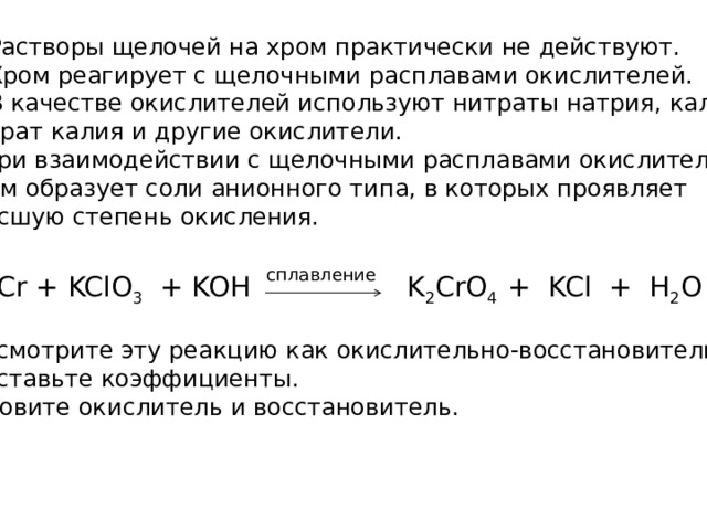  Растворы щелочей на хром практически не действуют.  Хром реагирует с щелочными расплавами окислителей.  В качестве окислителей используют нитраты натрия, калия, хлорат калия и другие окислители.  При взаимодействии с щелочными расплавами окислителей хром образует соли анионного типа, в которых проявляет  высшую степень окисления. сплавление Cr + KClO 3 + KOH K 2 CrO 4 + KCl + H 2 O Рассмотрите эту реакцию как окислительно-восстановительную Расставьте коэффициенты. Назовите окислитель и восстановитель. 