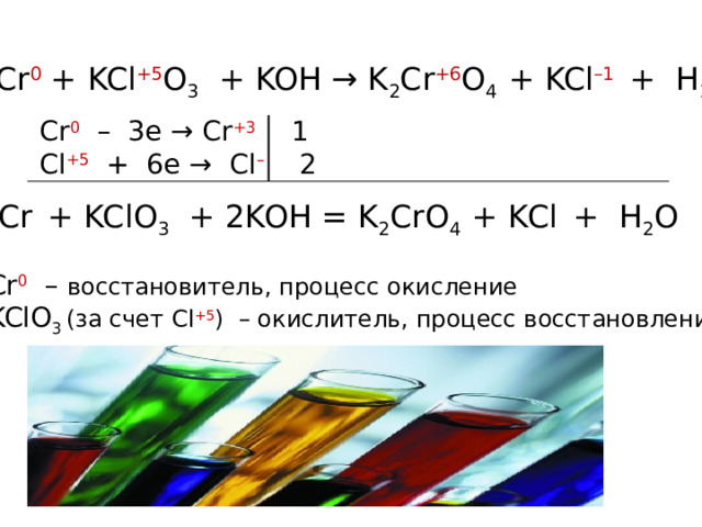 Cr 0 + KCl +5 O 3 + KOH → K 2 Cr +6 O 4 + KCl –1  + H 2 O Cr 0 – 3e → Cr +3  1 Cl +5  + 6e → Cl –  2 Cr   + KClO 3 + 2KOH = K 2 CrO 4 + KCl  + H 2 O Cr 0 – восстановитель, процесс окисление KClO 3  (за счет Cl +5 ) – окислитель, процесс восстановление  
