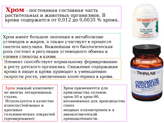  Хром  - постоянная составная часть растительных и животных организмов. В крови содержится от 0,012 до 0,0035 % хрома. Хром имеет большое значение в метаболизме углеводов и жиров, а также участвует в процессе синтеза инсулина. Важнейшая его биологическая роль состоит в регуляции углеводного обмена и уровня глюкозы в крови Элемент способствует нормальному формированию и росту детского организма. Снижение содержания хрома в пище и крови приводит к уменьшению скорости роста, увеличению холестерина в крови.  Хром важный компонент во многих легированных сталях. Хром применяется для производства сплавов:  Используется в качестве износоустойчивых и красивых хром-30 и хром-90, незаменимых для производства сопел гальванических покрытий (хромирование) мощных плазмотронов и в авиакосмической промышленности. 