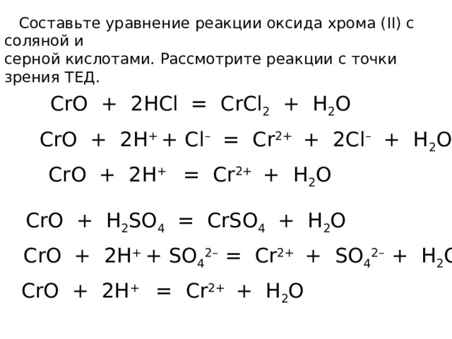  Составьте уравнение реакции оксида хрома (II) с соляной и серной кислотами. Рассмотрите реакции с точки зрения ТЕД. CrO + 2HCl = CrCl 2 + H 2 O CrO + 2H + + Cl – = Cr 2+ + 2Cl – + H 2 O  CrO + 2H + = Cr 2+ + H 2 O CrO + H 2 SO 4 = CrSO 4 + H 2 O CrO + 2H + + SO 4 2– = Cr 2+ + SO 4 2– + H 2 O CrO + 2H + = Cr 2+ + H 2 O 