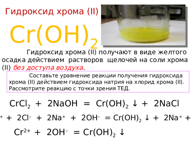 Гидроксид хрома (II) Cr(OH) 2  Гидроксид хрома (II) получают в виде желтого осадка действием растворов щелочей на соли хрома (II) без доступа воздуха .  Составьте уравнение реакции получения гидроксида хрома (II) действием гидроксида натрия на хлорид хрома (II). Рассмотрите реакцию с точки зрения ТЕД. CrCl 2 + 2NaOH = Cr(OH) 2 ↓ + 2NaCl Cr 2+ + 2Cl – + 2Na + + 2OH – = Cr(OH) 2 ↓ + 2Na + + 2Cl – Cr 2+ + 2OH – = Cr(OH) 2 ↓ 