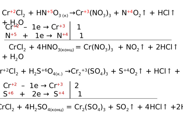 Cr +2 Cl 2 + HN +5 O 3 (к) →Cr +3 (NO 3 ) 3 + N +4 O 2 ↑ + HCl ↑ + H 2 O Cr +2 – 1e → Cr +3  1 N +5  + 1e → N +4  1  CrCl 2 + 4HNO 3(конц) = Cr(NO 3 ) 3 + NO 2 ↑ + 2HCl ↑ + H 2 O Cr +2 Cl 2 + H 2 S +6 O 4(к.) →Cr 2 +3 (SO 4 ) 3 + S +4 O 2 ↑ + HCl ↑ + H 2 O Cr +2 – 1e → Cr +3  2 S +6  + 2e → S +4  1 2CrCl 2 + 4H 2 SO 4(конц) = Cr 2 (SO 4 ) 3 + SO 2 ↑ + 4HCl ↑ +2H 2 O 