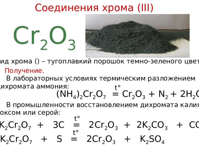 Соединения хрома (III) Cr 2 O 3 Оксид хрома () – тугоплавкий порошок темно-зеленого цвета. Получение.  В лабораторных условиях термическим разложением дихромата аммония: t° (NH 4 ) 2 Cr 2 O 7 = Cr 2 O 3 + N 2 + 2H 2 O  В промышленности восстановлением дихромата калия коксом или серой: t°  K 2 Cr 2 O 7 + 3C = 2Cr 2 O 3 + 2K 2 CO 3 + CO 2 t° K 2 Cr 2 O 7 + S = 2Cr 2 O 3 + K 2 SO 4  
