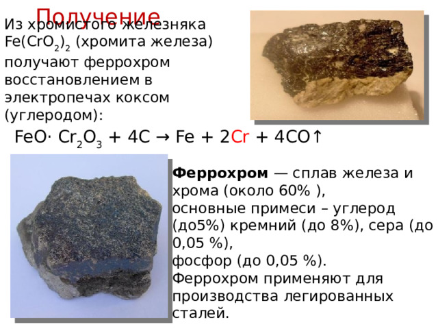 Получение  Из хромистого железняка Fe(CrO 2 ) 2 (хромита железа) получают феррохром восстановлением в электропечах коксом (углеродом): FeO· Cr 2 O 3 + 4C → Fe + 2 Cr + 4CO↑ Феррохром  — сплав железа и хрома (около 60% ), основные примеси – углерод (до5%) кремний (до 8%), сера (до 0,05 %), фосфор (до 0,05 %). Феррохром применяют для производства легированных сталей. 