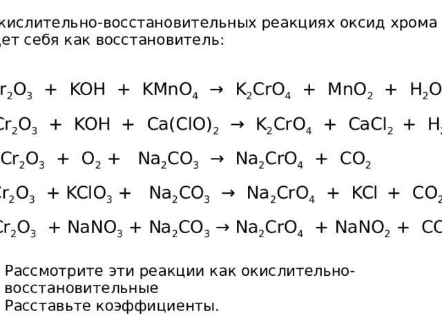 В окислительно-восстановительных реакциях оксид хрома (III) ведет себя как восстановитель: Cr 2 O 3 + KOH + KMnO 4 → K 2 CrO 4 + MnO 2 + H 2 O Cr 2 O 3 + KOH + Сa(ClO) 2 → K 2 CrO 4 + CaCl 2 + H 2 O Cr 2 O 3 + O 2 + Na 2 CO 3 → Na 2 CrO 4 + CO 2 Cr 2 O 3 + KClO 3 + Na 2 CO 3 → Na 2 CrO 4 + KCl  + CO 2 Cr 2 O 3 + NaNO 3 + Na 2 CO 3 → Na 2 CrO 4 + NaNO 2 + CO 2 Рассмотрите эти реакции как окислительно-восстановительные Расставьте коэффициенты. 