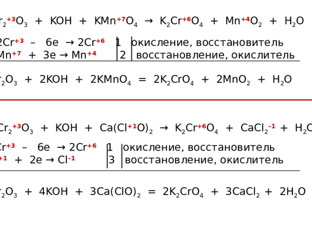 Cr 2 +3 O 3 + KOH + KMn +7 O 4 → K 2 Cr +6 O 4 + Mn +4 O 2 + H 2 O 2Cr +3  – 6e → 2Cr +6 1 окисление, восстановитель Mn +7 + 3e → Mn +4 2 восстановление, окислитель Cr 2 O 3 + 2KOH + 2KMnO 4 = 2K 2 CrO 4 + 2MnO 2 + H 2 O Cr 2 +3 O 3 + KOH + Сa(Cl +1 O) 2 → K 2 Cr +6 O 4 + CaCl 2 –1 + H 2 O 2Cr +3  – 6e → 2Cr +6 1 окисление, восстановитель Cl +1 + 2e → Cl –1 3 восстановление, окислитель Cr 2 O 3 + 4KOH + 3Сa(ClO) 2 = 2K 2 CrO 4 + 3CaCl 2  + 2H 2 O 