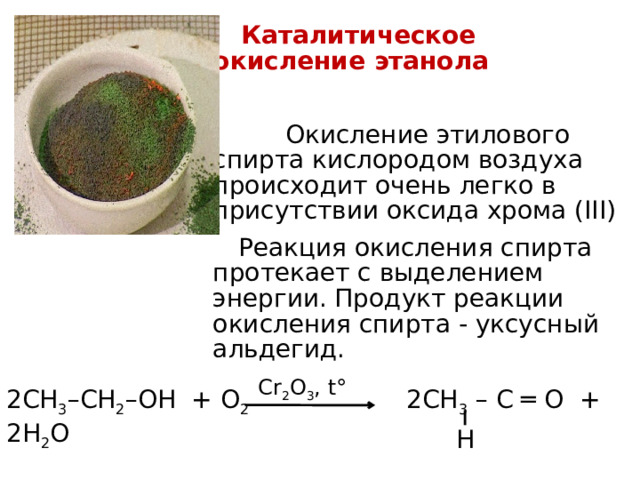  Каталитическое окисление этанола  Окисление  этилового спирта кислородом воздуха происходит очень легко в присутствии оксида хрома (III)  Реакция окисления спирта протекает с выделением энергии. Продукт реакции окисления спирта - уксусный альдегид. Cr 2 O 3 , t° 2СН 3 –СН 2 –ОН + О 2 2СН 3 – С ═ О + 2H 2 O H 