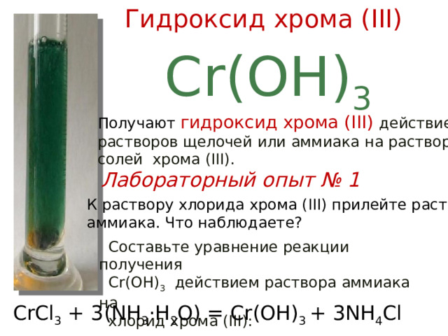 Гидроксид хрома (III) Cr(OH) 3 Получают гидроксид хрома (III) действием растворов щелочей или аммиака на растворы солей хрома (III). Лабораторный опыт № 1  К раствору хлорида хрома (III) прилейте раствор  аммиака. Что наблюдаете?  Составьте уравнение реакции получения  Cr(OH) 3 действием раствора аммиака на  хлорид хрома (III): CrCl 3 + 3(NH 3 ·H 2 O) = Cr(OH) 3 + 3NH 4 Cl 