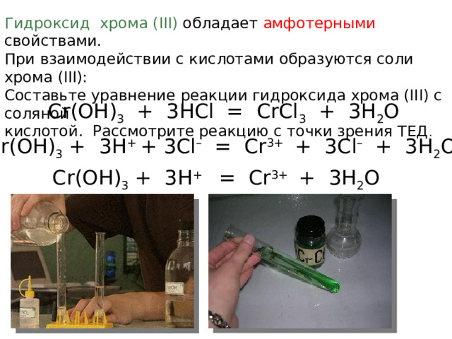 Гидроксид хрома (III) обладает амфотерными свойствами. При взаимодействии с кислотами образуются соли хрома (III): Составьте уравнение реакции гидроксида хрома (III) с соляной кислотой. Рассмотрите реакцию с точки зрения ТЕД . Cr(OH) 3 + 3HCl = CrCl 3 + 3H 2 O  Cr(OH) 3 + 3H + + 3Cl – = Cr 3+ + 3Cl – + 3H 2 O  Cr(OH) 3 + 3H + = Cr 3+ + 3H 2 O 