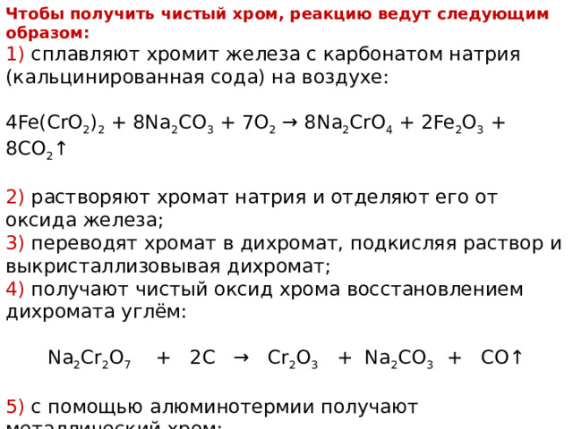 Чтобы получить чистый хром, реакцию ведут следующим образом: 1) сплавляют хромит железа с карбонатом натрия (кальцинированная сода) на воздухе: 4Fe(CrO 2 ) 2 + 8Na 2 CO 3 + 7O 2 → 8Na 2 CrO 4 + 2Fe 2 O 3 + 8CO 2 ↑ 2) растворяют хромат натрия и отделяют его от оксида железа; 3) переводят хромат в дихромат, подкисляя раствор и выкристаллизовывая дихромат; 4) получают чистый оксид хрома восстановлением дихромата углём: Na 2 Cr 2 O 7 + 2C → Cr 2 O 3 + Na 2 CO 3 + CO↑ 5) с помощью алюминотермии получают металлический хром: Cr 2 O 3 + 2Al → Al 2 O 3 + 2 Cr + 130 ккал 