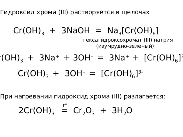 Гидроксид хрома (III) растворяется в щелочах Cr(OH) 3 + 3NaOH = Na 3 [Cr(OH) 6 ] гексагидроксохромат (III) натрия  (изумрудно-зеленый) Cr(OH) 3 + 3Na + + 3OH – = 3Na + + [Cr(OH) 6 ] 3– Cr(OH) 3 + 3OH – = [Cr(OH) 6 ] 3– При нагревании гидроксид хрома (III) разлагается: t° 2Cr(OH) 3 = Cr 2 O 3 + 3H 2 O 