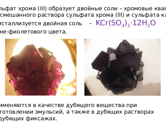 Сульфат хрома (III) образует двойные соли – хромовые квасцы. Из смешанного раствора сульфата хрома (III) и сульфата калия кристаллизуется двойная соль – KCr(SO 4 ) 2 ·12H 2 O  сине-фиолетового цвета. Применяются в качестве дубящего вещества при  изготовлении эмульсий, а также в дубящих растворах  и дубящих фиксажах. 