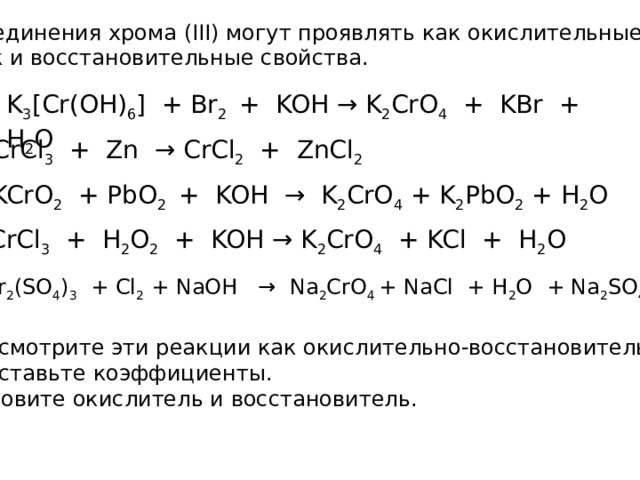 Соединения хрома (III) могут проявлять как окислительные так и восстановительные свойства. K 3 [Cr(OH) 6 ] + Br 2 + KOH → K 2 CrO 4 + KBr + H 2 O CrCl 3 + Zn → CrCl 2 + ZnCl 2 KCrO 2 + PbO 2 + KOH → K 2 CrO 4 + K 2 PbO 2 + H 2 O CrCl 3 + H 2 O 2 + KOH → K 2 CrO 4 + KCl + H 2 O Cr 2 (SO 4 ) 3 + Cl 2 + NaOH → Na 2 CrO 4 + NaCl + H 2 O + Na 2 SO 4 Рассмотрите эти реакции как окислительно-восстановительные Расставьте коэффициенты. Назовите окислитель и восстановитель. 