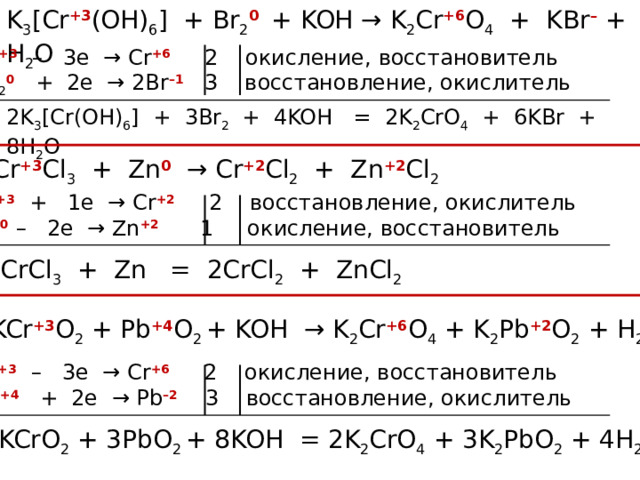K 3 [Cr +3 (OH) 6 ] + Br 2 0 + KOH → K 2 Cr +6 O 4 + KBr – + H 2 O Cr +3  – 3e → Cr +6 2 окисление, восстановитель Br 2 0 + 2e → 2Br –1 3 восстановление, окислитель 2K 3 [Cr(OH) 6 ] + 3Br 2  + 4KOH = 2K 2 CrO 4 + 6KBr + 8H 2 O Cr +3 Cl 3 + Zn 0  → Cr +2 Cl 2 + Zn +2 Cl 2 Cr +3  + 1e → Cr +2 2 восстановление, окислитель Zn 0 – 2e → Zn +2 1 окисление, восстановитель 2CrCl 3 + Zn = 2CrCl 2 + ZnCl 2 KCr +3 O 2 + Pb +4 O 2 + KOH → K 2 Cr +6 O 4 + K 2 Pb +2 O 2 + H 2 O Cr +3  – 3e → Cr +6 2 окисление, восстановитель Pb +4 + 2e → Pb –2 3 восстановление, окислитель 2KCrO 2 + 3PbO 2 + 8KOH = 2K 2 CrO 4 + 3K 2 PbO 2 + 4H 2 O 