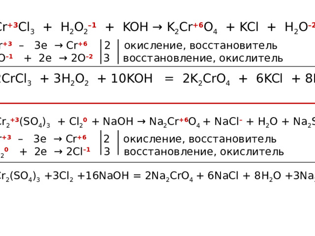 Cr +3 Cl 3 + H 2 O 2 –1 + KOH → K 2 Cr +6 O 4 + KCl + H 2 O –2 Cr +3  – 3e → Cr +6 2 окисление, восстановитель 2O –1 + 2e → 2O –2 3 восстановление, окислитель 2CrCl 3 + 3H 2 O 2 + 10KOH = 2K 2 CrO 4 + 6KCl + 8H 2 O Cr 2 +3 (SO 4 ) 3 + Cl 2 0 + NaOH → Na 2 Cr +6 O 4 + NaCl – + H 2 O + Na 2 SO 4 Cr +3  – 3e → Cr +6 2 окисление, восстановитель Cl 2 0 + 2e → 2Cl –1 3 восстановление, окислитель Cr 2 (SO 4 ) 3 +3Cl 2 +16NaOH = 2Na 2 CrO 4 + 6NaCl + 8H 2 O +3Na 2 SO 4 