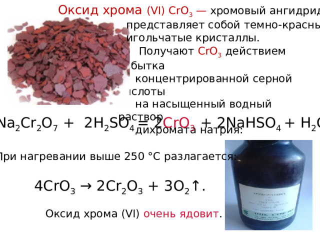 Оксид хрома (VI) CrO 3 — хромовый ангидрид,  представляет собой темно-красные  игольчатые кристаллы.  Получают CrO 3 действием избытка  концентрированной серной кислоты  на насыщенный водный раствор  дихромата натрия:  Na 2 Cr 2 O 7 + 2H 2 SO 4 = 2 CrO 3 + 2NaHSO 4 + H 2 O   При нагревании выше 250 °C разлагается: 4CrO 3 → 2Cr 2 O 3 + 3O 2 ↑. Оксид хрома (VI) очень ядовит . 