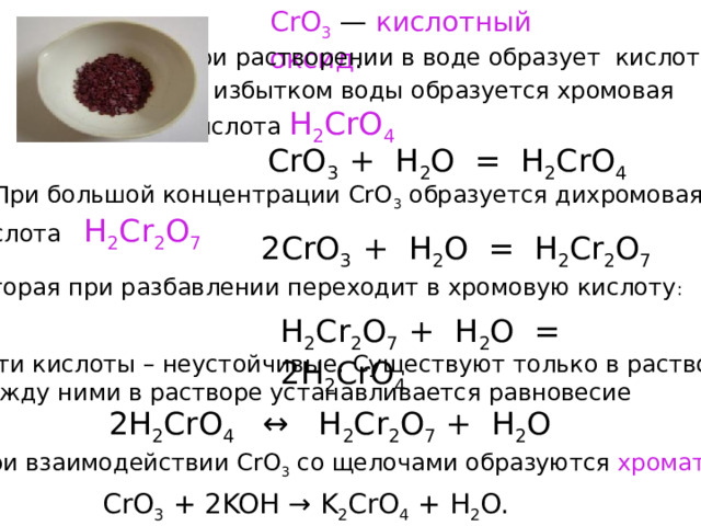 CrO 3   — кислотный оксид . При растворении в воде образует кислоты.  С избытком воды образуется хромовая кислота H 2 CrO 4 CrO 3 + Н 2 O = Н 2 CrO 4  При большой концентрации CrO 3 образуется дихромовая кислота Н 2 Cr 2 О 7 2CrO 3 + Н 2 O = Н 2 Cr 2 O 7 которая при разбавлении переходит в хромовую кислоту : Н 2 Cr 2 О 7 + Н 2 О = 2Н 2 CrO 4  Эти кислоты – неустойчивые. Существуют только в растворе.  Между ними в растворе устанавливается равновесие 2Н 2 CrO 4 ↔ Н 2 Cr 2 O 7 + Н 2 O  При взаимодействии CrO 3 со щелочами образуются хроматы CrO 3 + 2KOH → K 2 CrO 4 + H 2 O. 