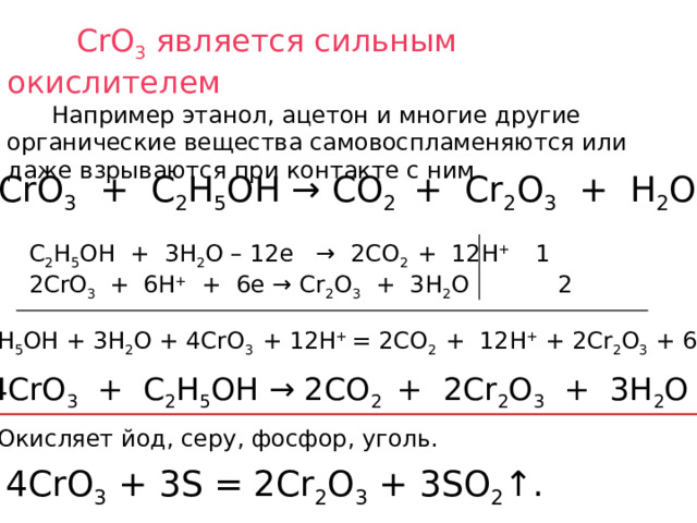  CrO 3 является сильным окислителем  Например этанол, ацетон и многие другие органические вещества самовоспламеняются или даже взрываются при контакте с ним.  CrO 3 + C 2 H 5 OH → CO 2 + Cr 2 O 3 + H 2 O C 2 H 5 OH + 3H 2 O – 12e → 2CO 2 + 12H + 1 2CrO 3 + 6H + + 6e → Cr 2 O 3 + 3H 2 O 2 C 2 H 5 OH + 3H 2 O + 4CrO 3 + 12H + = 2CO 2 + 12H + + 2Cr 2 O 3 + 6H 2 O 4CrO 3 + C 2 H 5 OH → 2CO 2 + 2Cr 2 O 3 + 3H 2 O Окисляет йод, серу, фосфор, уголь. 4CrO 3 + 3S = 2Cr 2 O 3 + 3SO 2 ↑.  