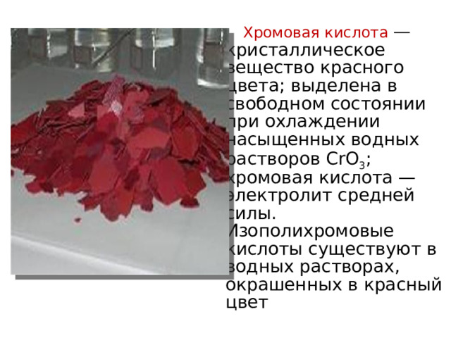  Хромовая кислота  — кристаллическое вещество красного цвета; выделена в свободном состоянии при охлаждении насыщенных водных растворов CrO 3 ; хромовая кислота — электролит средней силы. Изополихромовые кислоты существуют в водных растворах, окрашенных в красный цвет 