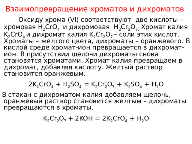 Взаимопревращение хроматов и дихроматов  Оксиду хрома (VI) соответствуют две кислоты – хромовая Н 2 CrO 4 и дихромовая Н 2 Cr 2 O 7, Хромат калия K 2 CrO 4  и дихромат калия K 2 Cr 2 O 7  – соли этих кислот. Хроматы – желтого цвета, дихроматы – оранжевого. В кислой среде хромат-ион превращается в дихромат-ион. В присутствии щелочи дихроматы снова становятся хроматами. Хромат калия превращаем в дихромат, добавляя кислоту. Желтый раствор становится оранжевым. 2K 2 CrO 4 + H 2 SO 4 = K 2 Cr 2 O 7 + K 2 SO 4 + H 2 O В стакан с дихроматом калия добавляем щелочь, оранжевый раствор становится желтым – дихроматы превращаются в хроматы. K 2 Cr 2 O 7 + 2KOH = 2K 2 CrO 4 + H 2 O 
