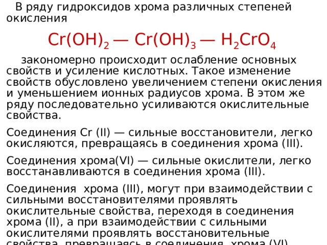  В ряду гидроксидов хрома различных степеней окисления Cr(ОН) 2 — Cr(ОН) 3 — Н 2 CrО 4  закономерно происходит ослабление основных свойств и усиление кислотных. Такое изменение свойств обусловлено увеличением степени окисления и уменьшением ионных радиусов хрома. В этом же ряду последовательно усиливаются окислительные свойства.  Соединения Cr (II) — сильные восстановители, легко окисляются, превращаясь в соединения хрома (III).  Соединения хрома(VI) — сильные окислители, легко восстанавливаются в соединения хрома (III).  Соединения хрома (III), могут при взаимодействии с сильными восстановителями проявлять окислительные свойства, переходя в соединения хрома (II), а при взаимодействии с сильными окислителями проявлять восстановительные свойства, превращаясь в соединения хрома (VI). 