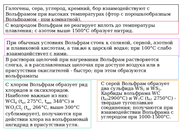 Галогены, сера, углерод, кремний, бор взаимодействуют с Вольфрамом при высоких температурах (фтор с порошкообразным Вольфрамом - при комнатной). С водородом Вольфрам не реагирует вплоть до температуры плавления; с азотом выше 1500°С образует нитрид. При обычных условиях Вольфрам стоек к соляной, серной, азотной и плавиковой кислотам, а также к царской водке; при 100°С слабо взаимодействует с ними. В растворах щелочей при нагревании Вольфрам растворяется слегка, а в расплавленных щелочах при доступе воздуха или в присутствии окислителей - быстро; при этом образуются вольфраматы С серой Вольфрам образует два сульфида WS 2  и WS 3 . Карбиды вольфрама WC (t пл 2900°C) и W 2 C (t пл  2750°С) - твердые тугоплавкие соединения; получаются при взаимодействии Вольфрама с углеродом при 1000-1500°С. С хлором Вольфрам образует ряд хлоридов и оксихлоридов. Наиболее важные из них: WCl 6  (t пл  275°С, t кип  348°C) и WO 2 Cl 2  (t пл  266°С, выше 300°С сублимирует), получаются при действии хлора на вольфрамовый ангидрид в присутствии угля. 