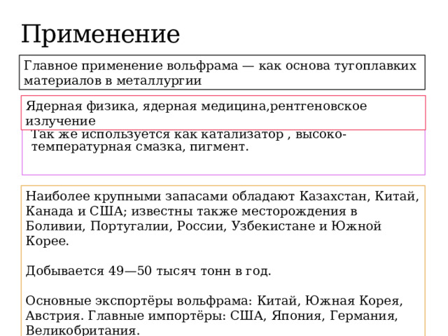 Применение Главное применение вольфрама — как основа тугоплавких материалов в металлургии Ядерная физика, ядерная медицина,рентгеновское излучение Так же используется как катализатор , высоко-температурная смазка, пигмент. Наиболее крупными запасами обладают Казахстан, Китай, Канада и США; известны также месторождения в Боливии, Португалии, России, Узбекистане и Южной Корее. Добывается 49—50 тысяч тонн в год. Основные экспортёры вольфрама: Китай, Южная Корея, Австрия. Главные импортёры: США, Япония, Германия, Великобритания. 