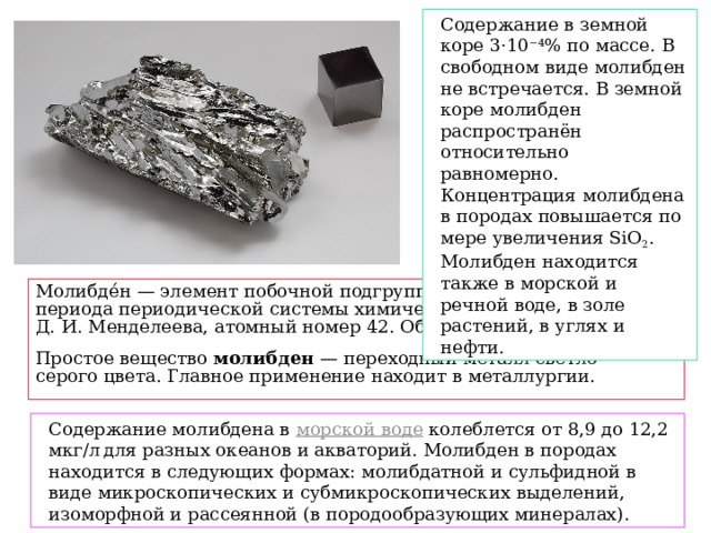 Содержание в земной коре 3·10 −4 % по массе. В свободном виде молибден не встречается. В земной коре молибден распространён относительно равномерно. Концентрация молибдена в породах повышается по мере увеличения SiO 2 . Молибден находится также в морской и речной воде, в золе растений, в углях и нефти. Молибде́н — элемент побочной подгруппы шестой группы пятого периода периодической системы химических элементов Д. И. Менделеева, атомный номер 42. Обозначается символом  Mo  Простое вещество  молибден  — переходный металл светло-серого цвета. Главное применение находит в металлургии. Содержание молибдена в  морской воде  колеблется от 8,9 до 12,2 мкг/л  для разных океанов и акваторий. Молибден в породах находится в следующих формах: молибдатной и сульфидной в виде микроскопических и субмикроскопических выделений, изоморфной и рассеянной (в породообразующих минералах). 