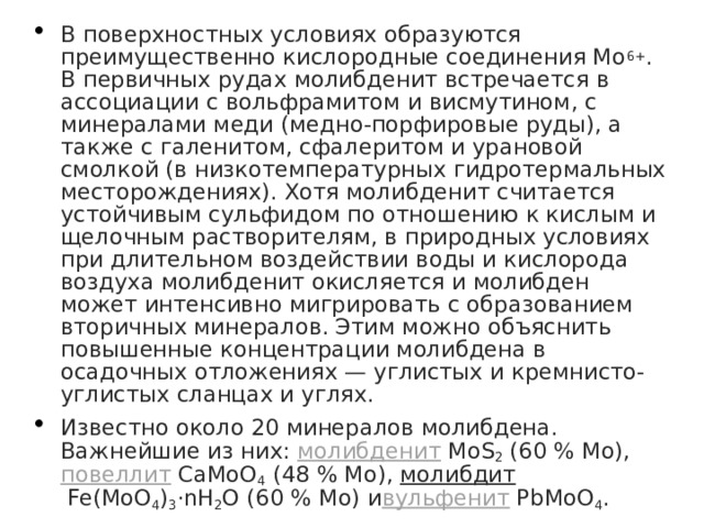 В поверхностных условиях образуются преимущественно кислородные соединения Мо 6+ . В первичных рудах молибденит встречается в ассоциации с вольфрамитом и висмутином, с минералами меди (медно-порфировые руды), а также с галенитом, сфалеритом и урановой смолкой (в низкотемпературных гидротермальных месторождениях). Хотя молибденит считается устойчивым сульфидом по отношению к кислым и щелочным растворителям, в природных условиях при длительном воздействии воды и кислорода воздуха молибденит окисляется и молибден может интенсивно мигрировать с образованием вторичных минералов. Этим можно объяснить повышенные концентрации молибдена в осадочных отложениях — углистых и кремнисто-углистых сланцах и углях. Известно около 20 минералов молибдена. Важнейшие из них:  молибденит  MoS 2  (60 % Mo),  повеллит  СаМоО 4  (48 % Мо),  молибдит  Fe(MoO 4 ) 3 ·nH 2 O (60 % Mo) и вульфенит  PbMoO 4 . 