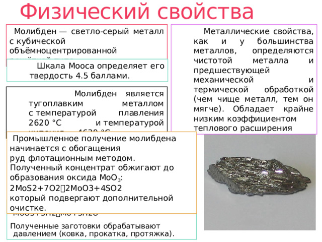 Физический свойства  Металлические свойства, как и у большинства металлов, определяются чистотой металла и предшествующей механической и термической обработкой (чем чище металл, тем он мягче). Обладает крайне низким коэффициентом теплового расширения  Молибден — светло-серый металл с кубической объёмноцентрированной решёткой типа  Шкала Мооса определяет его твердость 4.5 баллами.  Молибден является тугоплавким металлом c температурой плавления 2620 °C и температурой кипения — 4639 °C.  Промышленное получение молибдена начинается с обогащения руд флотационным методом. Полученный концентрат обжигают до образования оксида МоО 3 : 2MoS2+7O2  2MoO3+4SO2 который подвергают дополнительной очистке. Далее МоО 3  восстанавливают водородом: MoO3+3H2  Mo+3H2O Полученные заготовки обрабатывают давлением (ковка, прокатка, протяжка). 