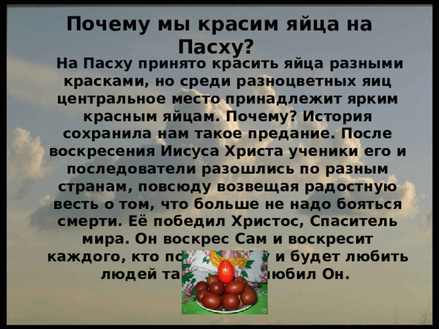 Почему мы красим яйца на Пасху?    На Пасху принято красить яйца разными красками, но среди разноцветных яиц центральное место принадлежит ярким красным яйцам. Почему? История сохранила нам такое предание. После воскресения Иисуса Христа ученики его и последователи разошлись по разным странам, повсюду возвещая радостную весть о том, что больше не надо бояться смерти. Её победил Христос, Спаситель мира. Он воскрес Сам и воскресит каждого, кто поверит Ему и будет любить людей также, как любил Он. 