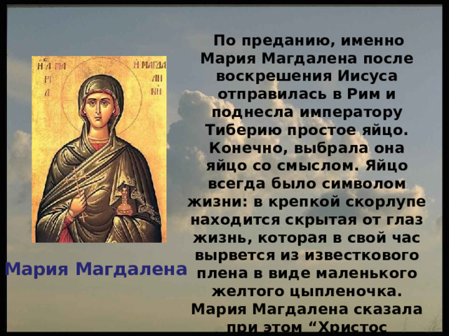  По преданию, именно Мария Магдалена после воскрешения Иисуса отправилась в Рим и поднесла императору Тиберию простое яйцо. Конечно, выбрала она яйцо со смыслом. Яйцо всегда было символом жизни: в крепкой скорлупе находится скрытая от глаз жизнь, которая в свой час вырвется из известкового плена в виде маленького желтого цыпленочка. Мария Магдалена сказала при этом “Христос воскрес!”. Мария Магдалена 