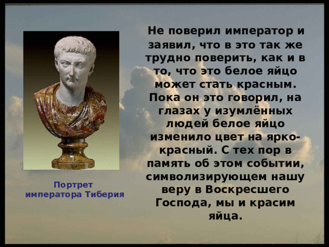 Не поверил император и заявил, что в это так же трудно поверить, как и в то, что это белое яйцо может стать красным. Пока он это говорил, на глазах у изумлённых людей белое яйцо изменило цвет на ярко-красный. С тех пор в память об этом событии, символизирующем нашу веру в Воскресшего Господа, мы и красим яйца.  Портрет императора Тиберия 