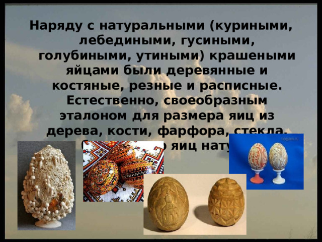 Наряду с натуральными (куриными, лебедиными, гусиными, голубиными, утиными) крашеными яйцами были деревянные и костяные, резные и расписные. Естественно, своеобразным эталоном для размера яиц из дерева, кости, фарфора, стекла, камня был размер яиц натуральных. 