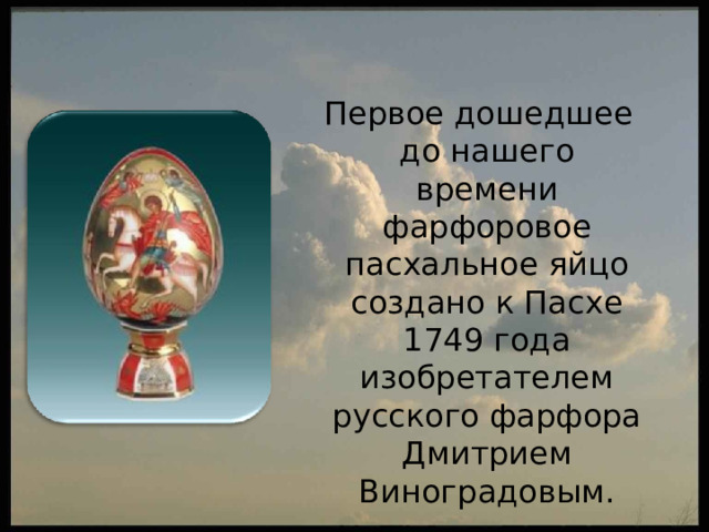  Первое дошедшее до нашего времени фарфоровое пасхальное яйцо создано к Пасхе 1749 года изобретателем русского фарфора Дмитрием Виноградовым. 
