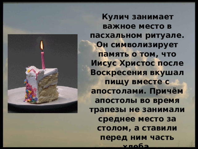  Кулич занимает важное место в пасхальном ритуале. Он символизирует память о том, что Иисус Христос после Воскресения вкушал пищу вместе с апостолами. Причём апостолы во время трапезы не занимали среднее место за столом, а ставили перед ним часть хлеба. 
