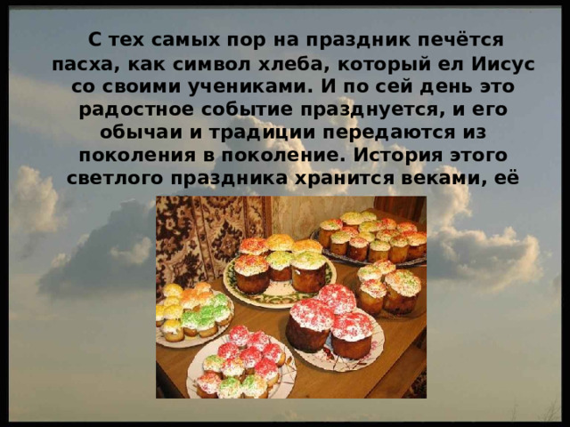  C тех самых пор на праздник печётся пасха, как символ хлеба, который ел Иисус со своими учениками. И по сей день это радостное событие празднуется, и его обычаи и традиции передаются из поколения в поколение. История этого светлого праздника хранится веками, её нужно помнить и чтить. 