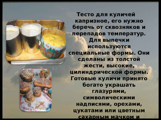 Тесто для куличей капризное, его нужно беречь от сквозняков и перепадов температур. Для выпечки используются специальные формы. Они сделаны из толстой жести, высокие, цилиндрической формы. Готовые куличи принято богато украшать глазурями, символическими надписями, орехами, цукатами или цветным сахарным мачком и крашеным пшеном. Эта цветная посыпка — признак классического кулича. 