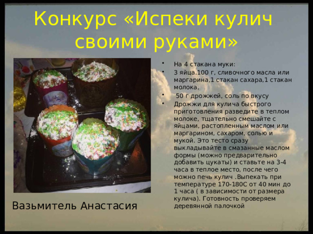 Конкурс «Испеки кулич  своими руками» На 4 стакана муки: 3 яйца.100 г, сливочного масла или маргарина,1 стакан сахара,1 стакан молока,  50 г дрожжей, соль по вкусу Дрожжи для кулича быстрого приготовления разведите в теплом молоке, тщательно смешайте с яйцами, растопленным маслом или маргарином, сахаром, солью и мукой. Это тесто сразу выкладывайте в смазанные маслом формы (можно предварительно добавить цукаты) и ставьте на 3-4 часа в теплое место, после чего можно печь кулич .Выпекать при температуре 170-180С от 40 мин до 1 часа ( в зависимости от размера кулича). Готовность проверяем деревянной палочкой Вазьмитель Анастасия  