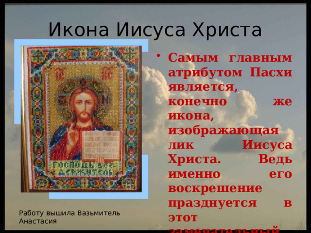 Икона Иисуса Христа Самым главным атрибутом Пасхи является, конечно же икона, изображающая лик Иисуса Христа. Ведь именно его воскрешение празднуется в этот замечательный праздник. Икона символизирует вечную жизнь. Работу вышила Вазьмитель Анастасия 