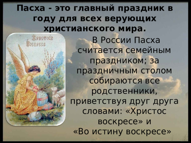 Пасха - это главный праздник в году для всех верующих христианского мира.  В России Пасха считается семейным праздником; за праздничным столом собираются все родственники, приветствуя друг друга словами: «Христос воскресе» и  «Во истину воскресе» 