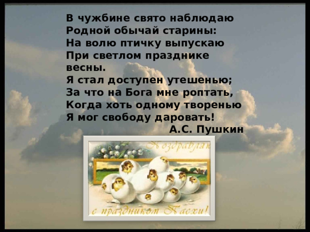 В чужбине свято наблюдаю Родной обычай старины: На волю птичку выпускаю При светлом празднике весны. Я стал доступен утешенью; За что на Бога мне роптать, Когда хоть одному творенью Я мог свободу даровать!  А.С. Пушкин 