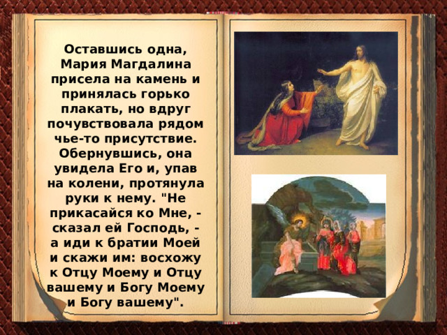 Оставшись одна, Мария Магдалина присела на камень и принялась горько плакать, но вдруг почувствовала рядом чье-то присутствие. Обернувшись, она увидела Его и, упав на колени, протянула руки к нему. 