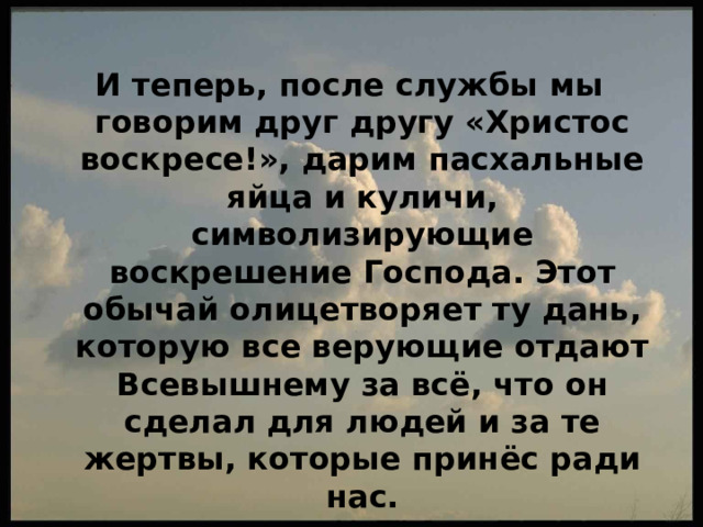 И теперь, после службы мы говорим друг другу «Христос воскресе!», дарим пасхальные яйца и куличи, символизирующие воскрешение Господа. Этот обычай олицетворяет ту дань, которую все верующие отдают Всевышнему за всё, что он сделал для людей и за те жертвы, которые принёс ради нас. 